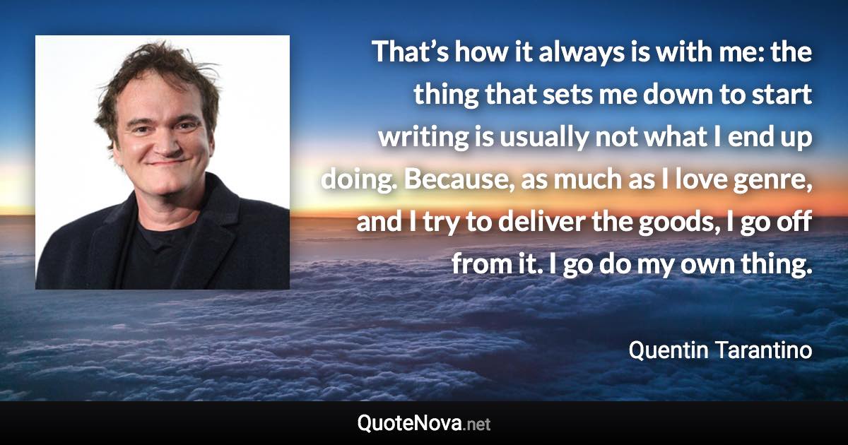 That’s how it always is with me: the thing that sets me down to start writing is usually not what I end up doing. Because, as much as I love genre, and I try to deliver the goods, I go off from it. I go do my own thing. - Quentin Tarantino quote