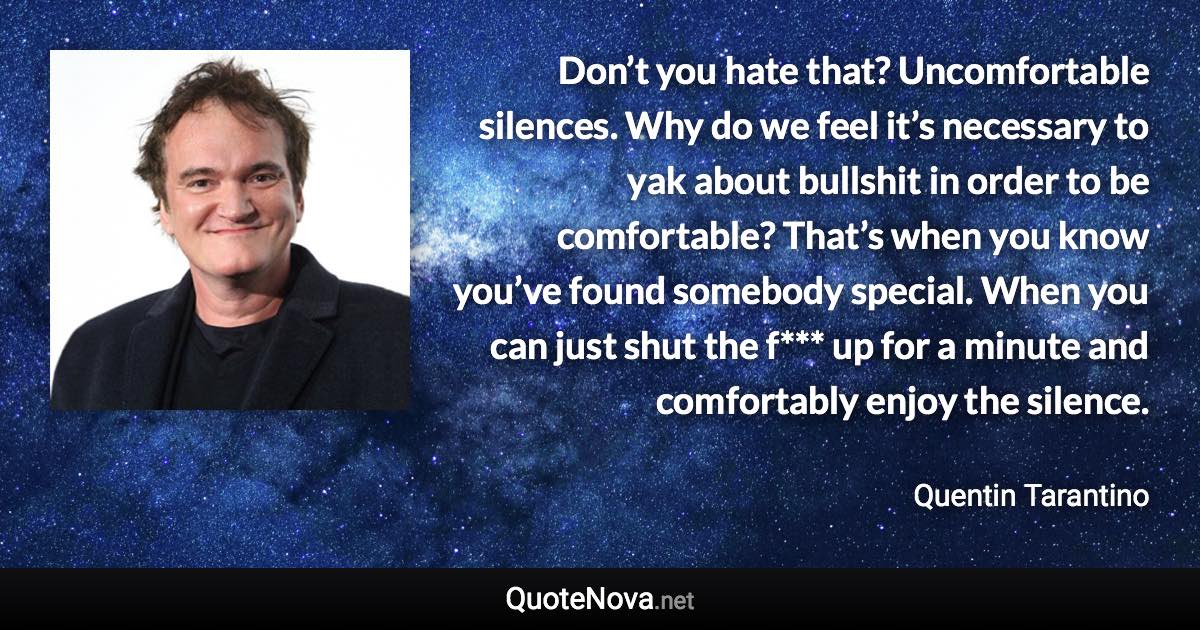 Don’t you hate that? Uncomfortable silences. Why do we feel it’s necessary to yak about bullshit in order to be comfortable? That’s when you know you’ve found somebody special. When you can just shut the f*** up for a minute and comfortably enjoy the silence. - Quentin Tarantino quote