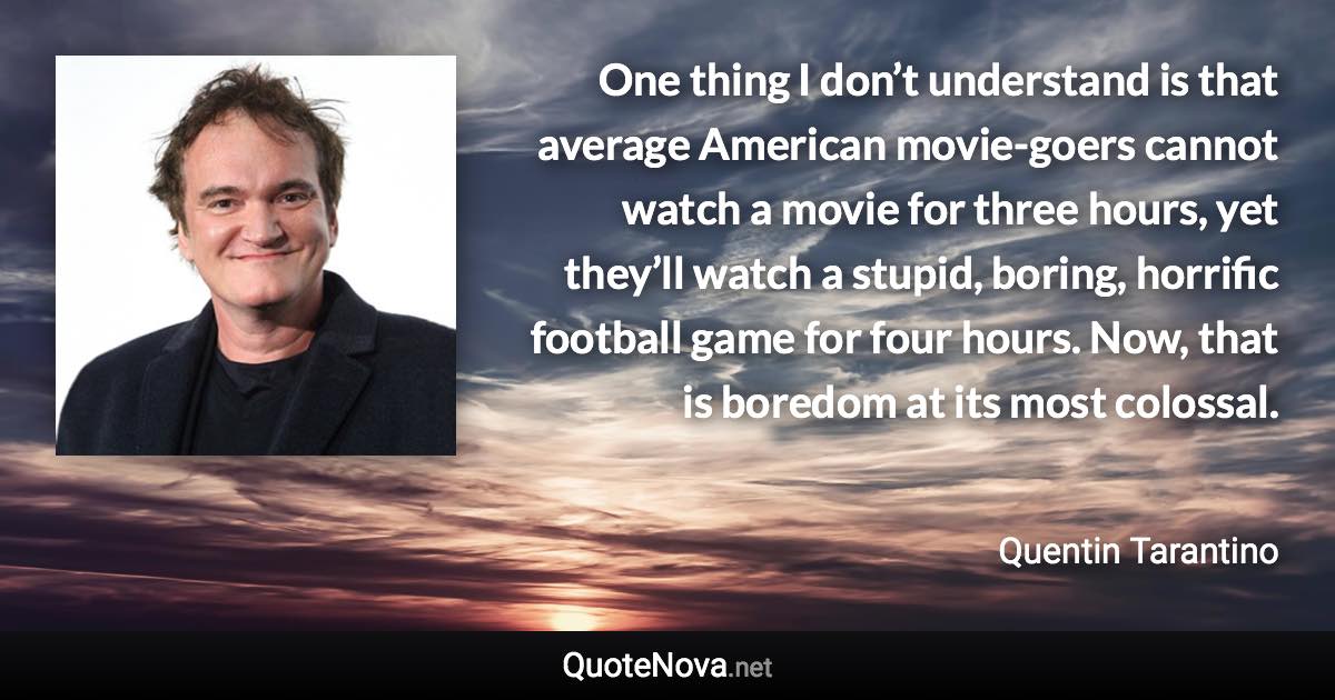 One thing I don’t understand is that average American movie-goers cannot watch a movie for three hours, yet they’ll watch a stupid, boring, horrific football game for four hours. Now, that is boredom at its most colossal. - Quentin Tarantino quote