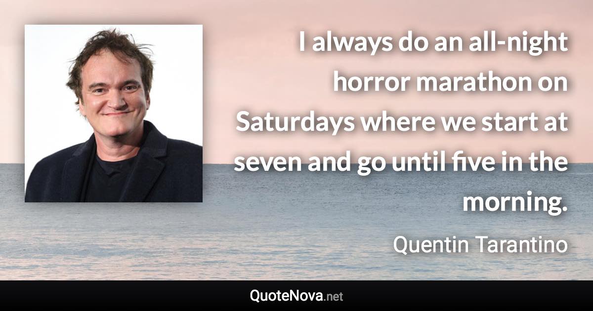 I always do an all-night horror marathon on Saturdays where we start at seven and go until five in the morning. - Quentin Tarantino quote