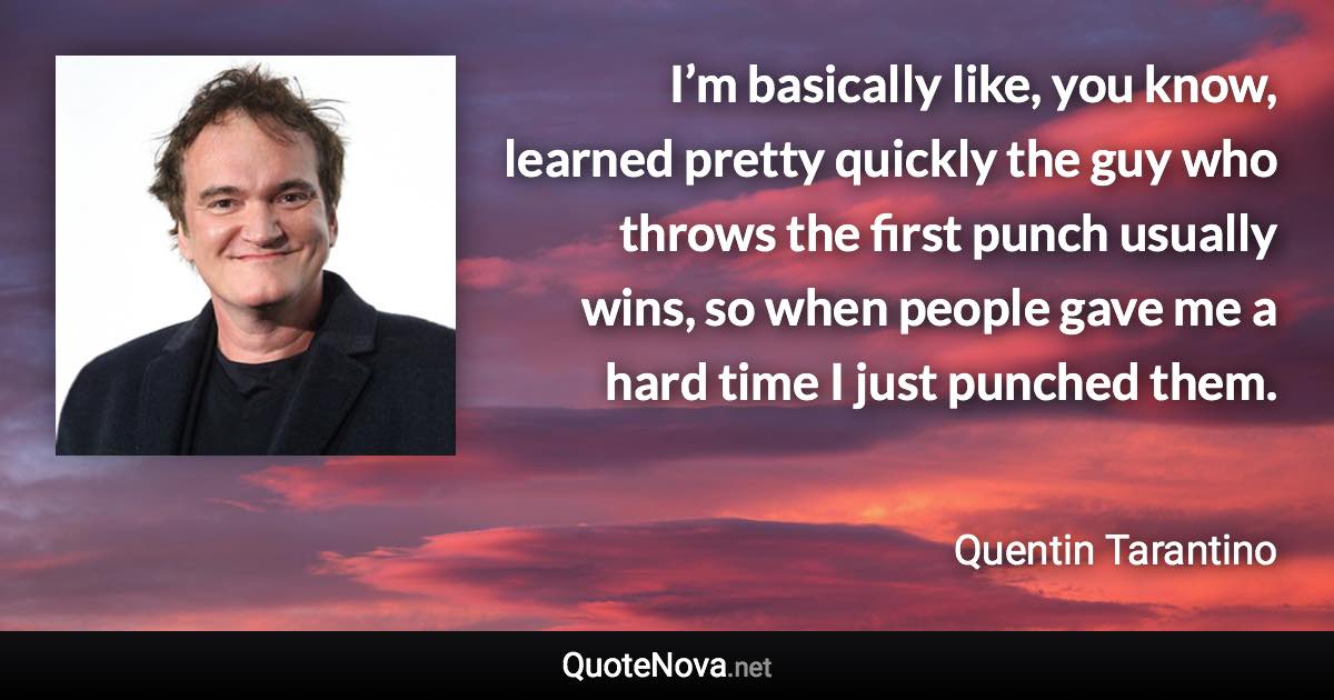 I’m basically like, you know, learned pretty quickly the guy who throws the first punch usually wins, so when people gave me a hard time I just punched them. - Quentin Tarantino quote