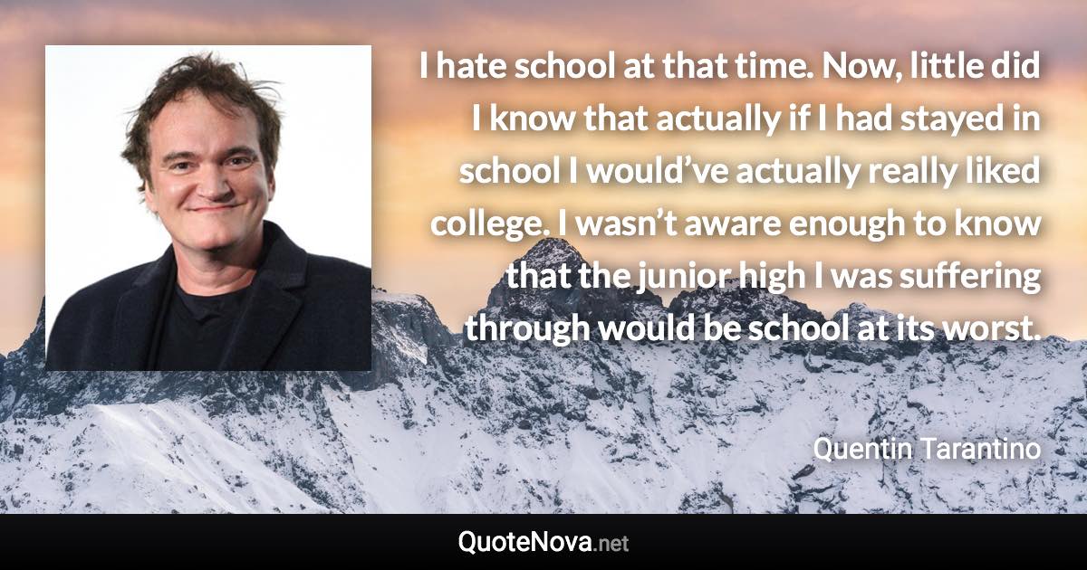 I hate school at that time. Now, little did I know that actually if I had stayed in school I would’ve actually really liked college. I wasn’t aware enough to know that the junior high I was suffering through would be school at its worst. - Quentin Tarantino quote