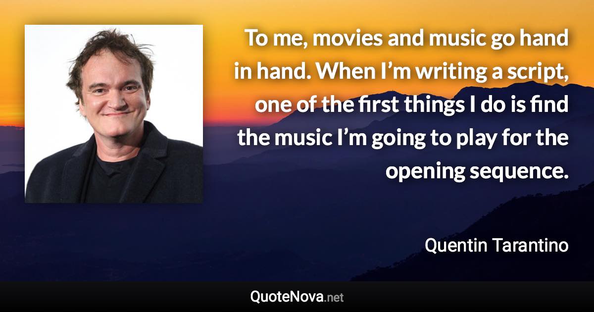 To me, movies and music go hand in hand. When I’m writing a script, one of the first things I do is find the music I’m going to play for the opening sequence. - Quentin Tarantino quote