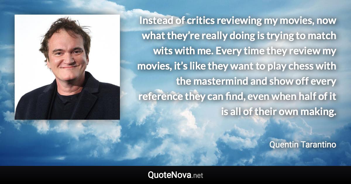 Instead of critics reviewing my movies, now what they’re really doing is trying to match wits with me. Every time they review my movies, it’s like they want to play chess with the mastermind and show off every reference they can find, even when half of it is all of their own making. - Quentin Tarantino quote