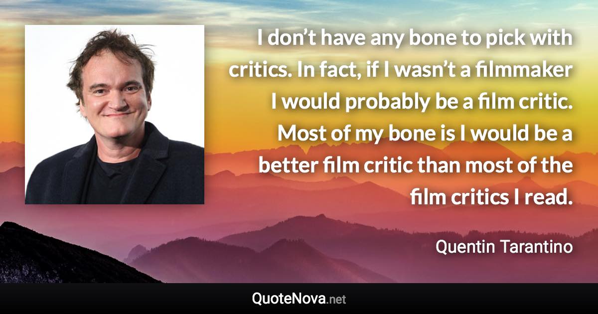 I don’t have any bone to pick with critics. In fact, if I wasn’t a filmmaker I would probably be a film critic. Most of my bone is I would be a better film critic than most of the film critics I read. - Quentin Tarantino quote