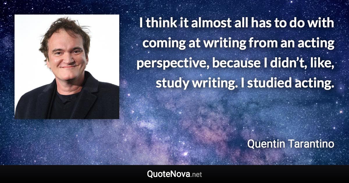 I think it almost all has to do with coming at writing from an acting perspective, because I didn’t, like, study writing. I studied acting. - Quentin Tarantino quote