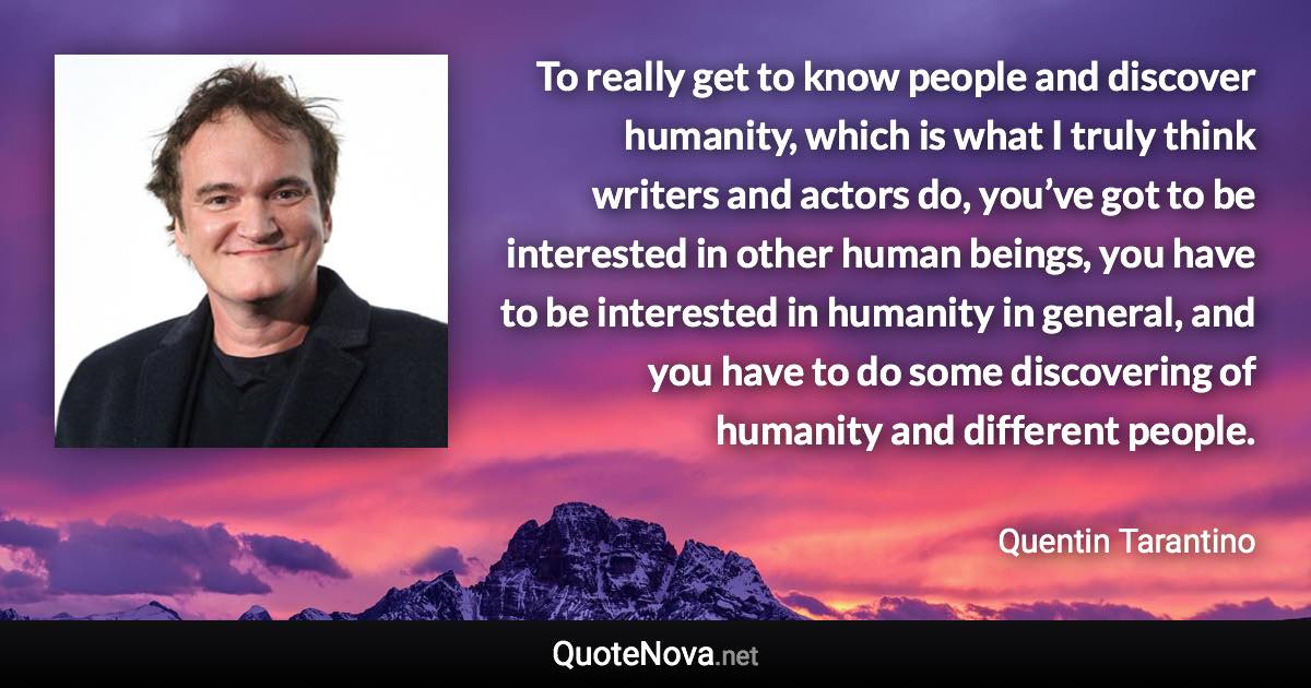 To really get to know people and discover humanity, which is what I truly think writers and actors do, you’ve got to be interested in other human beings, you have to be interested in humanity in general, and you have to do some discovering of humanity and different people. - Quentin Tarantino quote