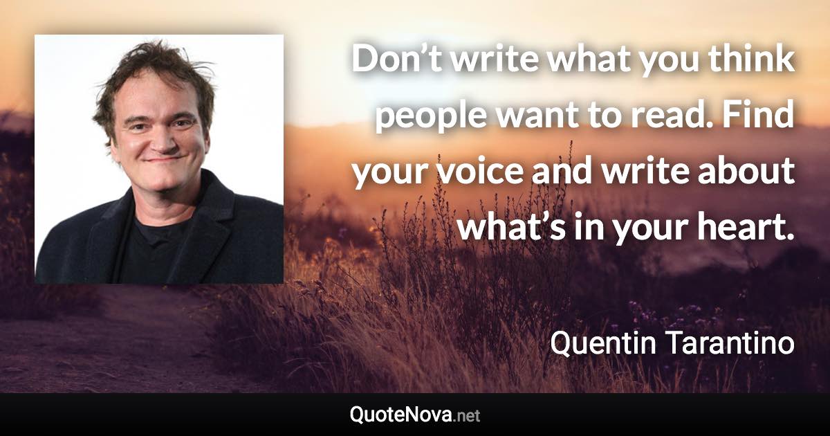 Don’t write what you think people want to read. Find your voice and write about what’s in your heart. - Quentin Tarantino quote