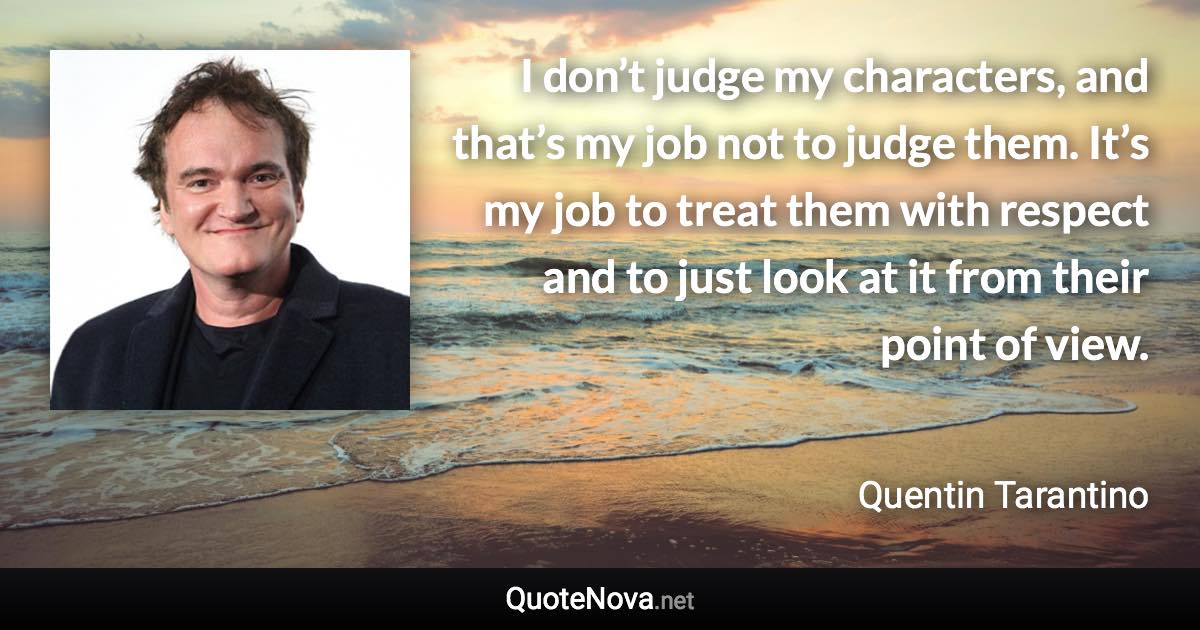 I don’t judge my characters, and that’s my job not to judge them. It’s my job to treat them with respect and to just look at it from their point of view. - Quentin Tarantino quote