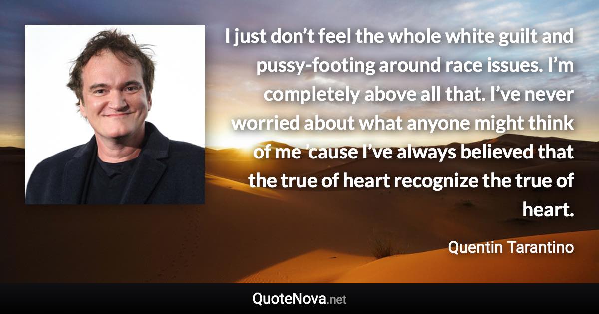 I just don’t feel the whole white guilt and pussy-footing around race issues. I’m completely above all that. I’ve never worried about what anyone might think of me ’cause I’ve always believed that the true of heart recognize the true of heart. - Quentin Tarantino quote