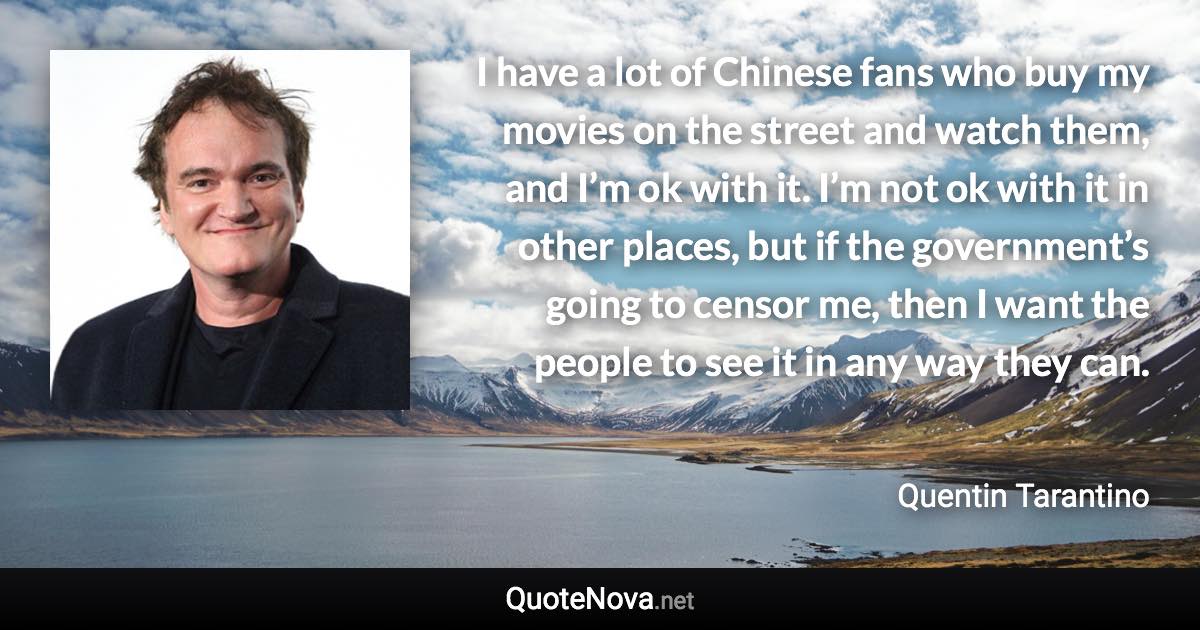 I have a lot of Chinese fans who buy my movies on the street and watch them, and I’m ok with it. I’m not ok with it in other places, but if the government’s going to censor me, then I want the people to see it in any way they can. - Quentin Tarantino quote