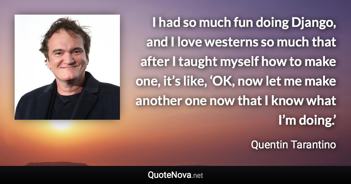 I had so much fun doing Django, and I love westerns so much that after I taught myself how to make one, it’s like, ‘OK, now let me make another one now that I know what I’m doing.’ - Quentin Tarantino quote