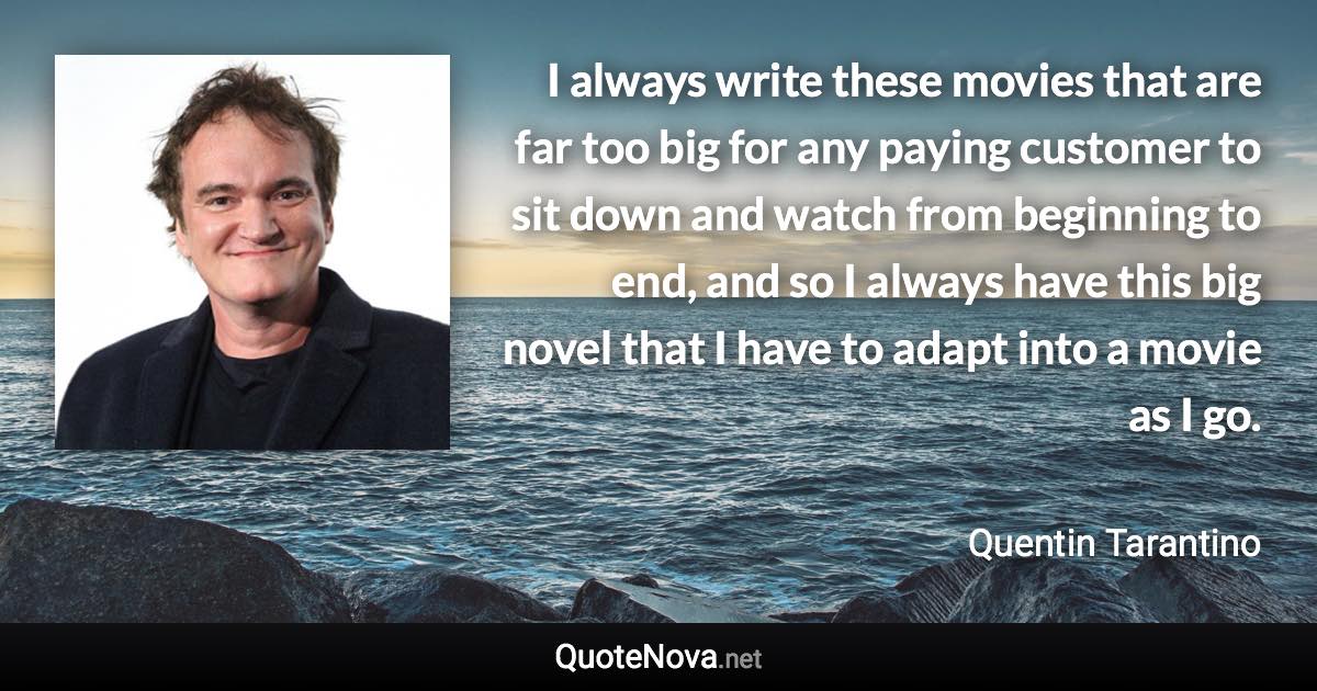 I always write these movies that are far too big for any paying customer to sit down and watch from beginning to end, and so I always have this big novel that I have to adapt into a movie as I go. - Quentin Tarantino quote