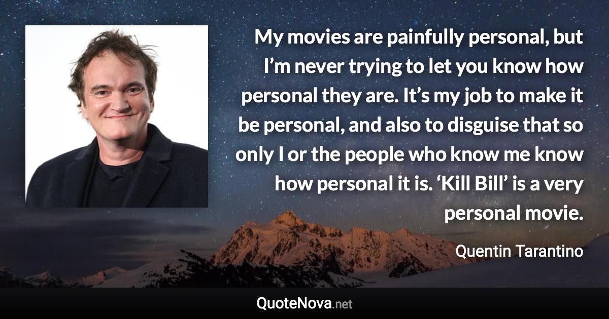 My movies are painfully personal, but I’m never trying to let you know how personal they are. It’s my job to make it be personal, and also to disguise that so only I or the people who know me know how personal it is. ‘Kill Bill’ is a very personal movie. - Quentin Tarantino quote