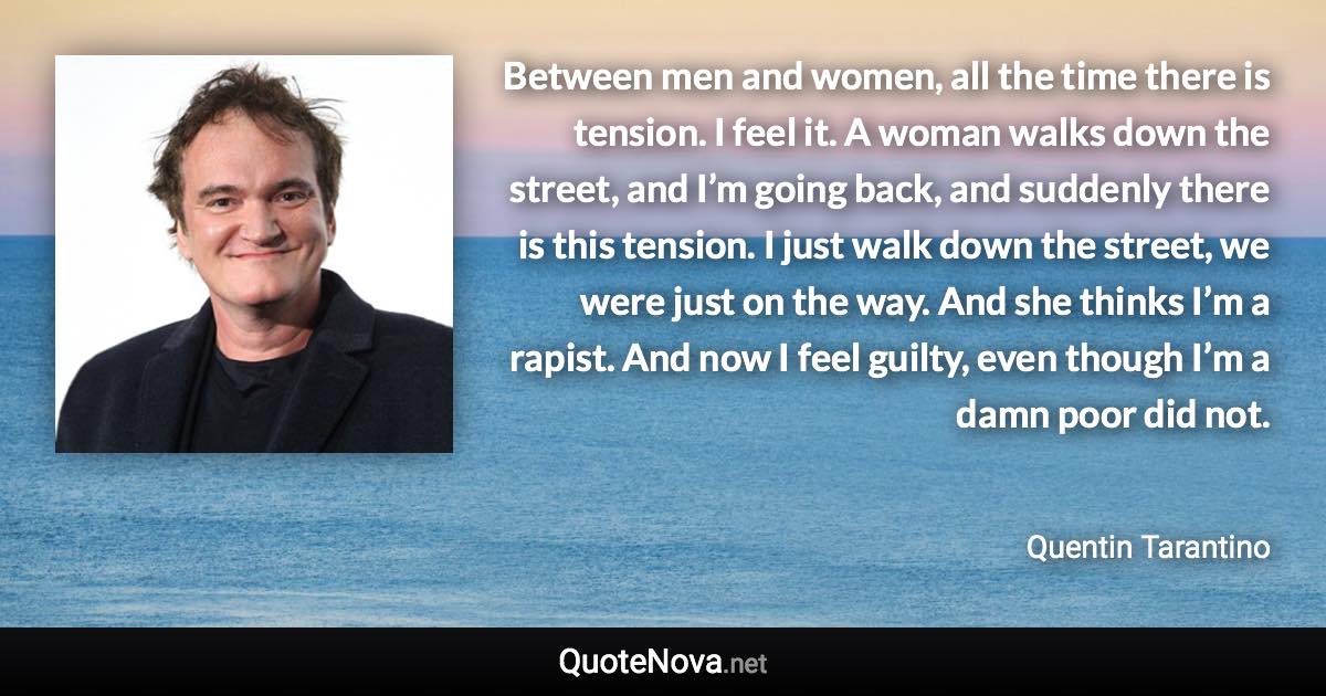 Between men and women, all the time there is tension. I feel it. A woman walks down the street, and I’m going back, and suddenly there is this tension. I just walk down the street, we were just on the way. And she thinks I’m a rapist. And now I feel guilty, even though I’m a damn poor did not. - Quentin Tarantino quote