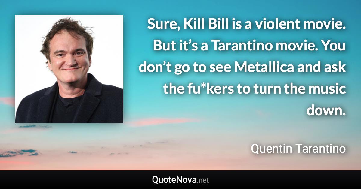 Sure, Kill Bill is a violent movie. But it’s a Tarantino movie. You don’t go to see Metallica and ask the fu*kers to turn the music down. - Quentin Tarantino quote