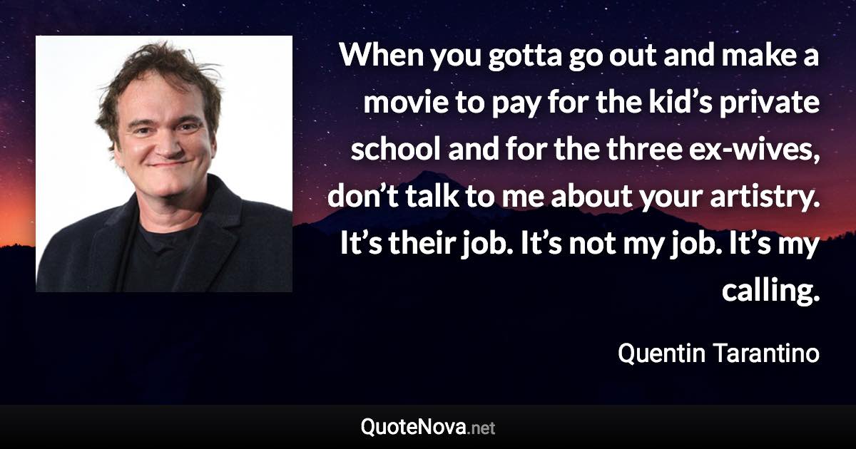 When you gotta go out and make a movie to pay for the kid’s private school and for the three ex-wives, don’t talk to me about your artistry. It’s their job. It’s not my job. It’s my calling. - Quentin Tarantino quote