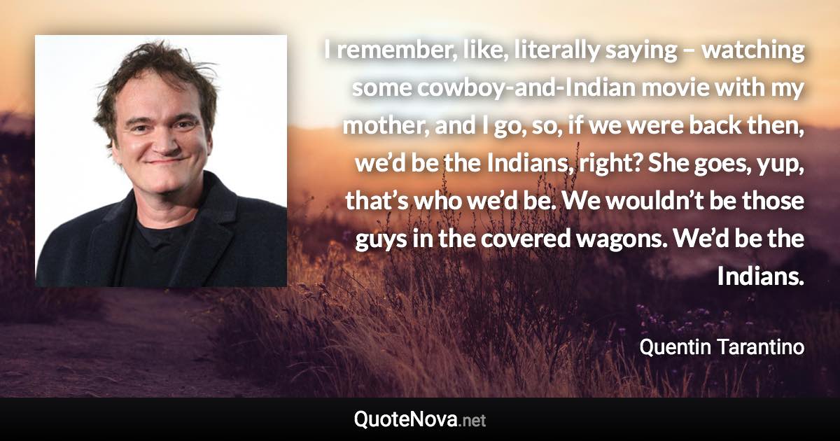 I remember, like, literally saying – watching some cowboy-and-Indian movie with my mother, and I go, so, if we were back then, we’d be the Indians, right? She goes, yup, that’s who we’d be. We wouldn’t be those guys in the covered wagons. We’d be the Indians. - Quentin Tarantino quote