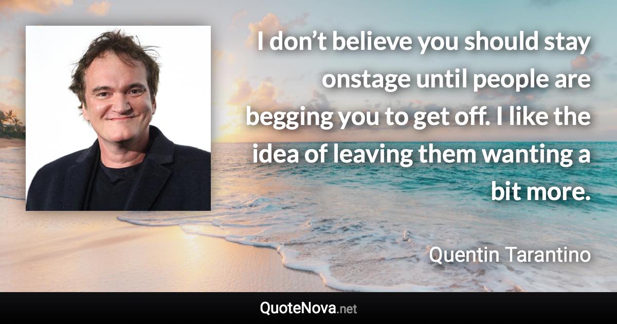 I don’t believe you should stay onstage until people are begging you to get off. I like the idea of leaving them wanting a bit more. - Quentin Tarantino quote