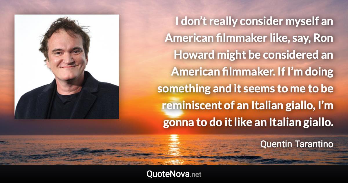 I don’t really consider myself an American filmmaker like, say, Ron Howard might be considered an American filmmaker. If I’m doing something and it seems to me to be reminiscent of an Italian giallo, I’m gonna to do it like an Italian giallo. - Quentin Tarantino quote