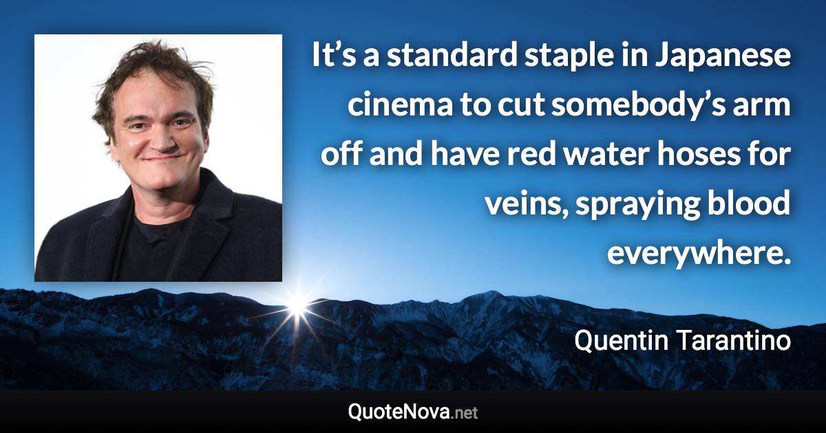 It’s a standard staple in Japanese cinema to cut somebody’s arm off and have red water hoses for veins, spraying blood everywhere. - Quentin Tarantino quote