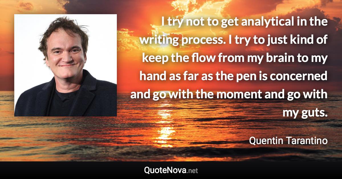 I try not to get analytical in the writing process. I try to just kind of keep the flow from my brain to my hand as far as the pen is concerned and go with the moment and go with my guts. - Quentin Tarantino quote