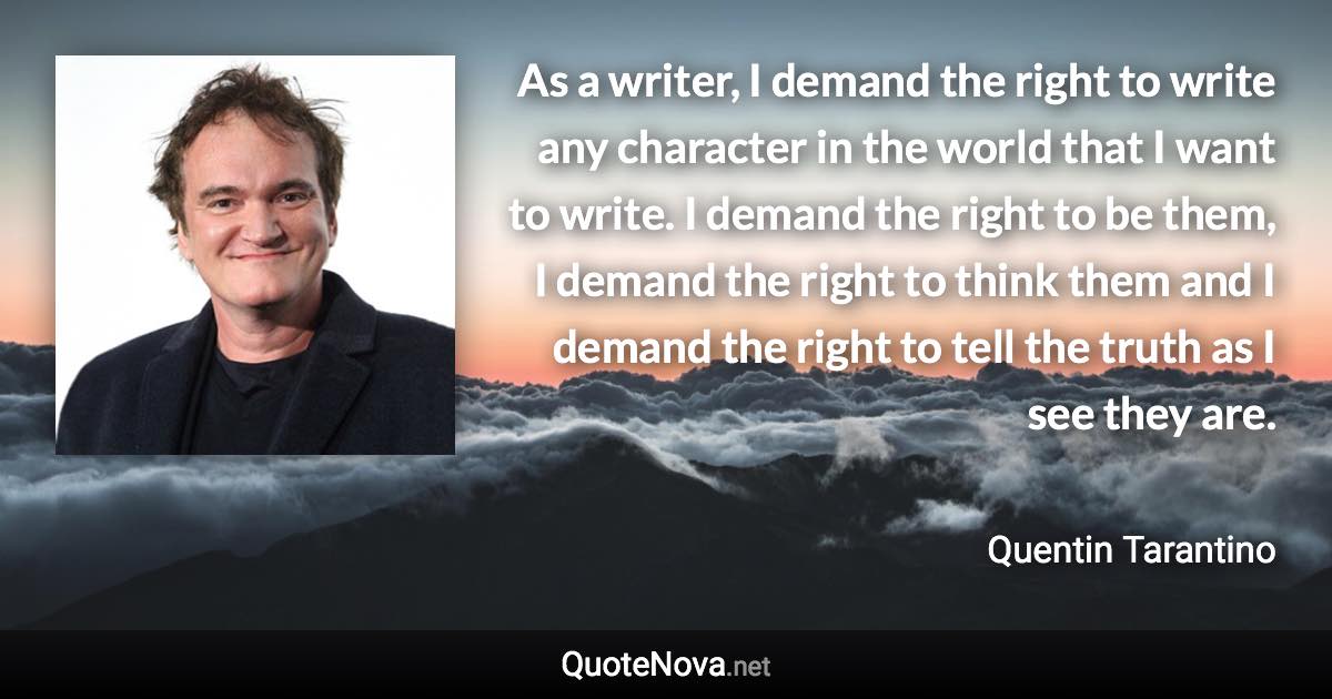 As a writer, I demand the right to write any character in the world that I want to write. I demand the right to be them, I demand the right to think them and I demand the right to tell the truth as I see they are. - Quentin Tarantino quote