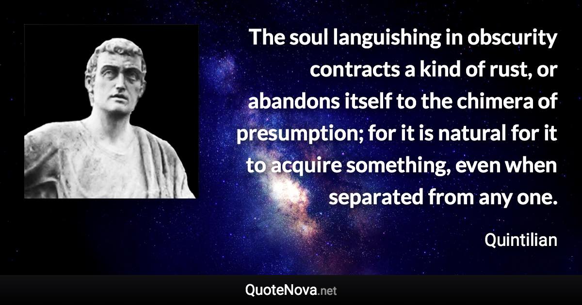 The soul languishing in obscurity contracts a kind of rust, or abandons itself to the chimera of presumption; for it is natural for it to acquire something, even when separated from any one. - Quintilian quote