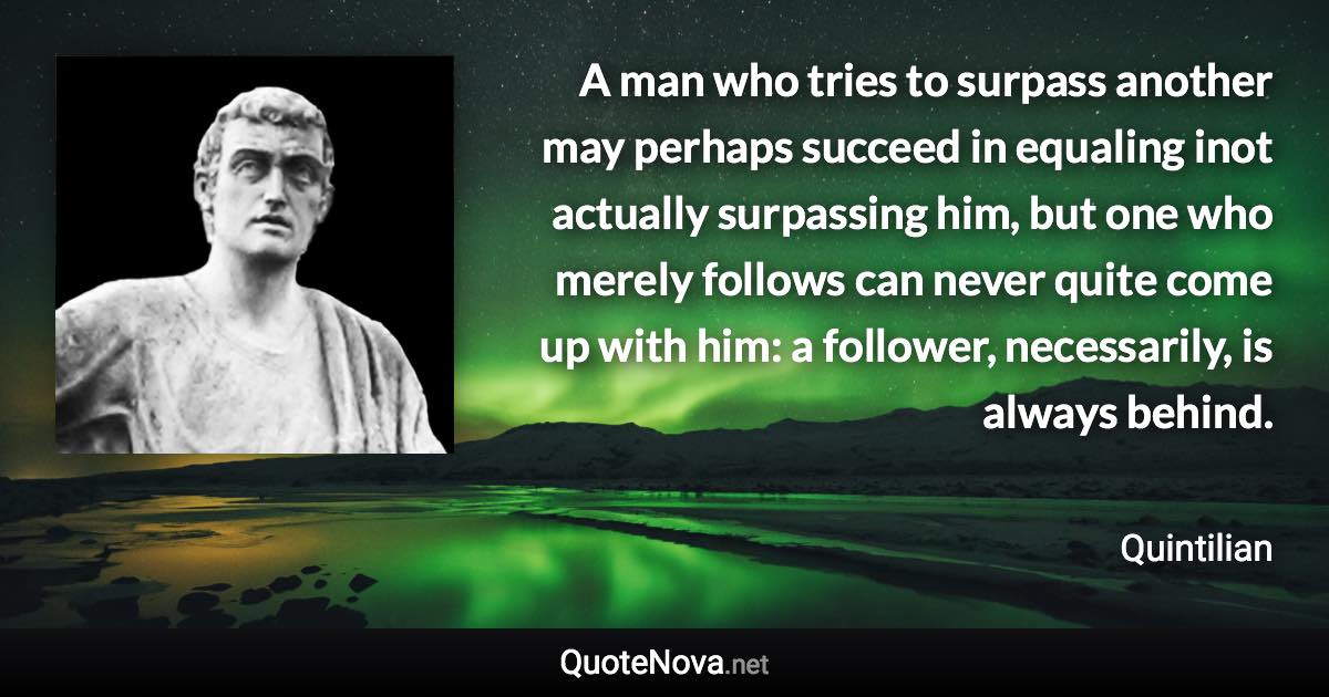 A man who tries to surpass another may perhaps succeed in equaling inot actually surpassing him, but one who merely follows can never quite come up with him: a follower, necessarily, is always behind. - Quintilian quote