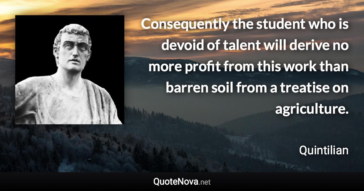 Consequently the student who is devoid of talent will derive no more profit from this work than barren soil from a treatise on agriculture. - Quintilian quote