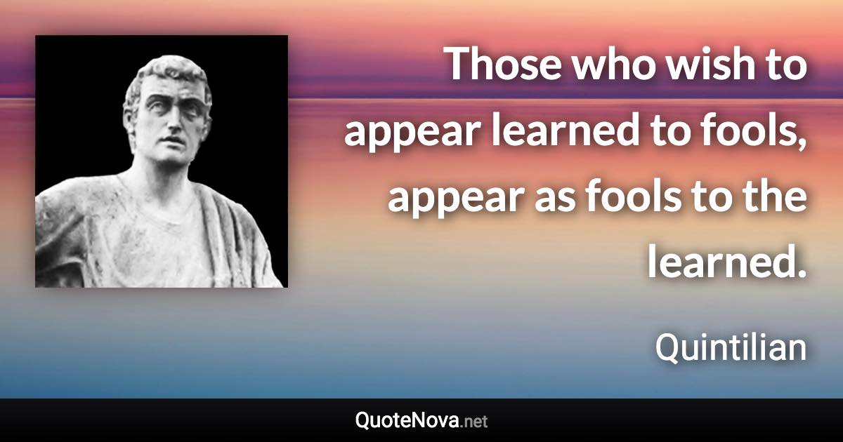 Those who wish to appear learned to fools, appear as fools to the learned. - Quintilian quote