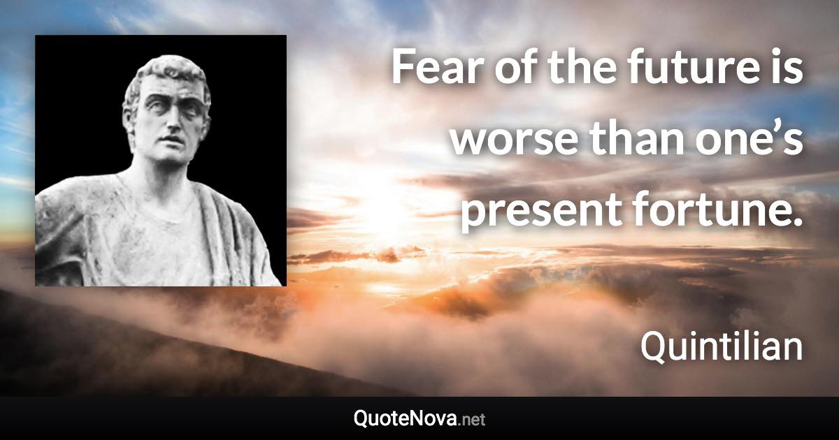 Fear of the future is worse than one’s present fortune. - Quintilian quote