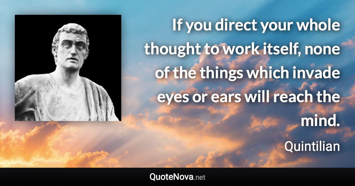 If you direct your whole thought to work itself, none of the things which invade eyes or ears will reach the mind. - Quintilian quote