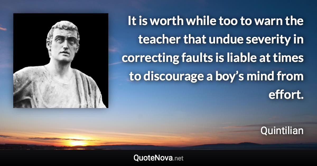 It is worth while too to warn the teacher that undue severity in correcting faults is liable at times to discourage a boy’s mind from effort. - Quintilian quote