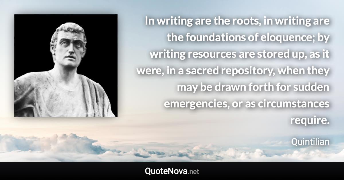 In writing are the roots, in writing are the foundations of eloquence; by writing resources are stored up, as it were, in a sacred repository, when they may be drawn forth for sudden emergencies, or as circumstances require. - Quintilian quote