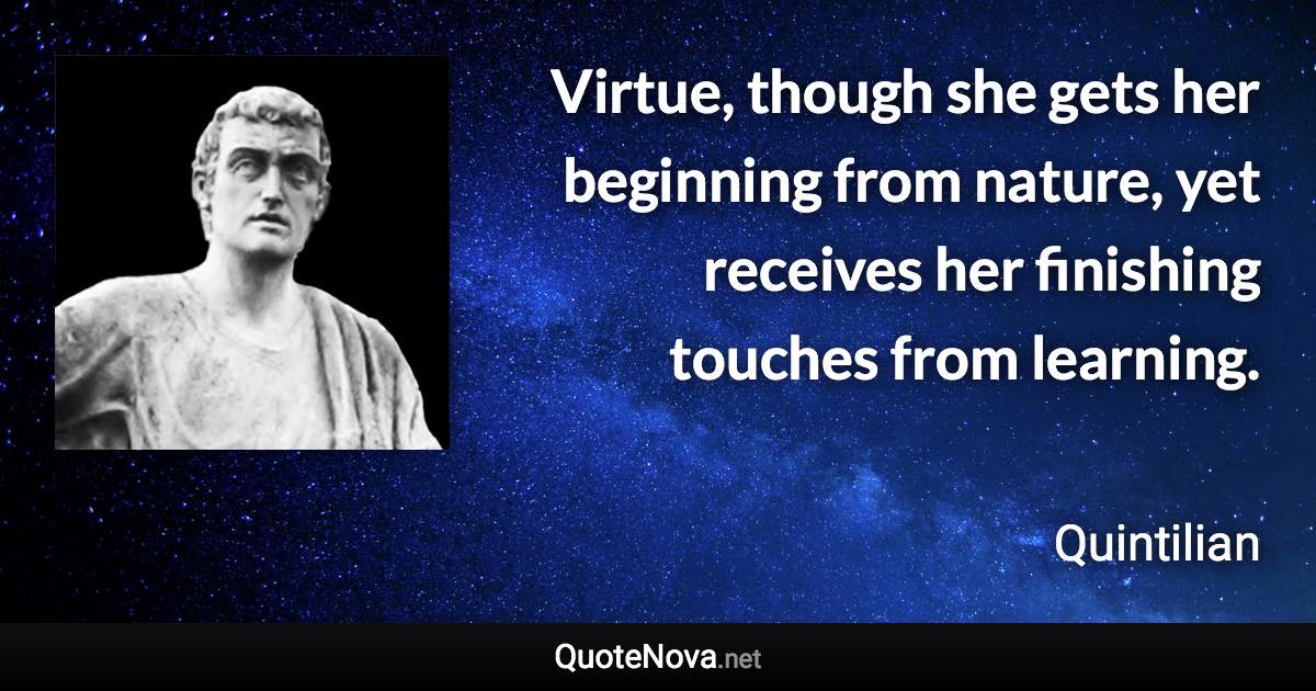 Virtue, though she gets her beginning from nature, yet receives her finishing touches from learning. - Quintilian quote