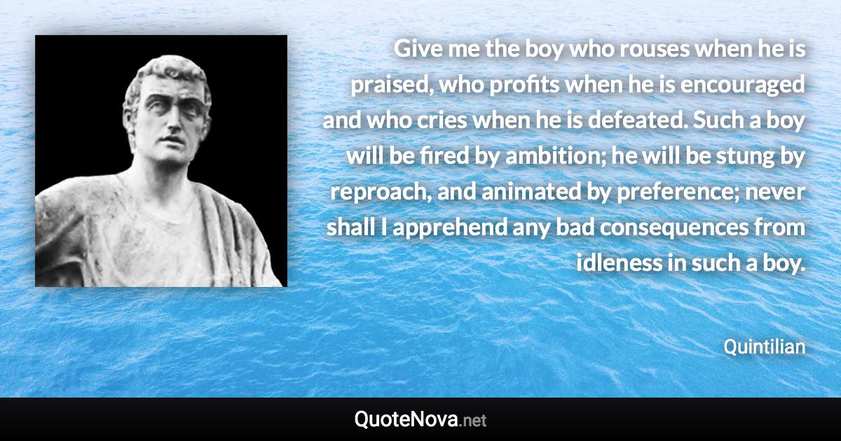 Give me the boy who rouses when he is praised, who profits when he is encouraged and who cries when he is defeated. Such a boy will be fired by ambition; he will be stung by reproach, and animated by preference; never shall I apprehend any bad consequences from idleness in such a boy. - Quintilian quote