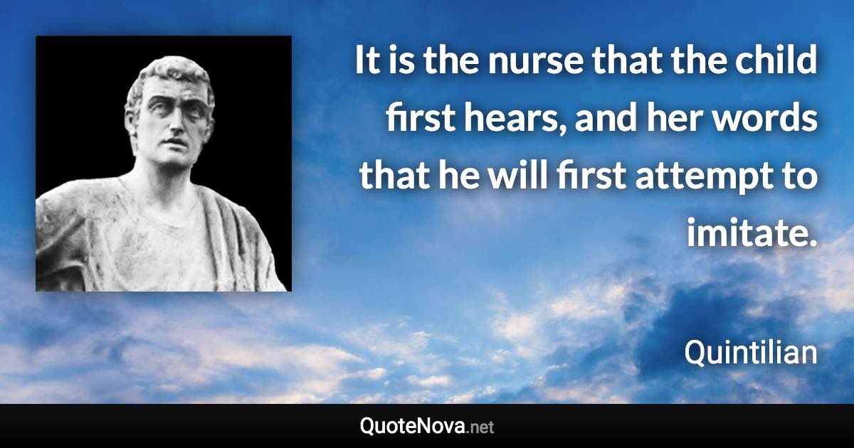 It is the nurse that the child first hears, and her words that he will first attempt to imitate. - Quintilian quote