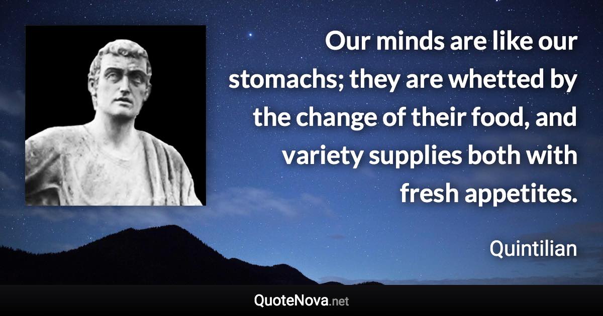 Our minds are like our stomachs; they are whetted by the change of their food, and variety supplies both with fresh appetites. - Quintilian quote