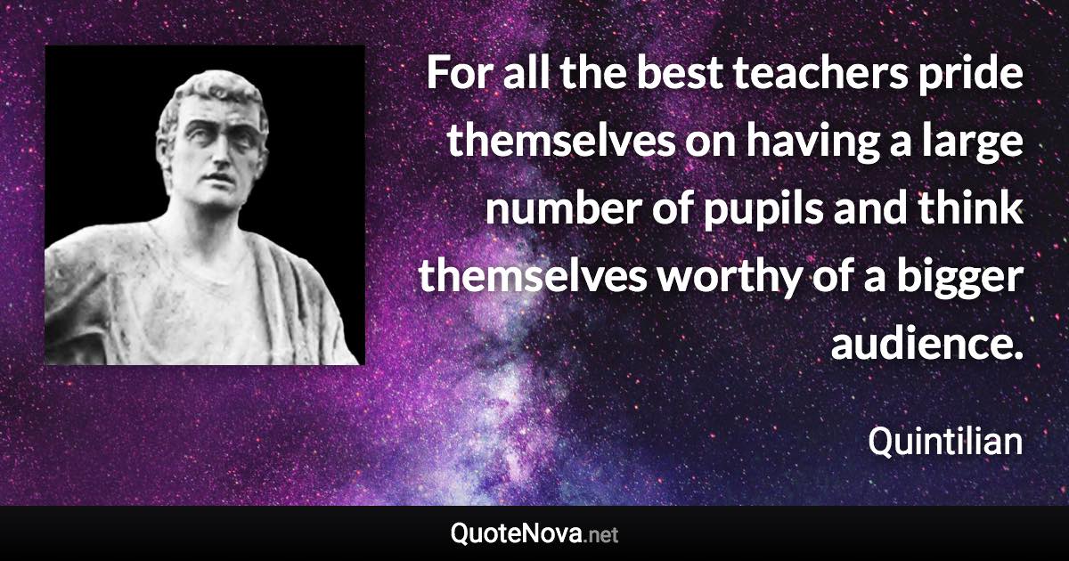 For all the best teachers pride themselves on having a large number of pupils and think themselves worthy of a bigger audience. - Quintilian quote