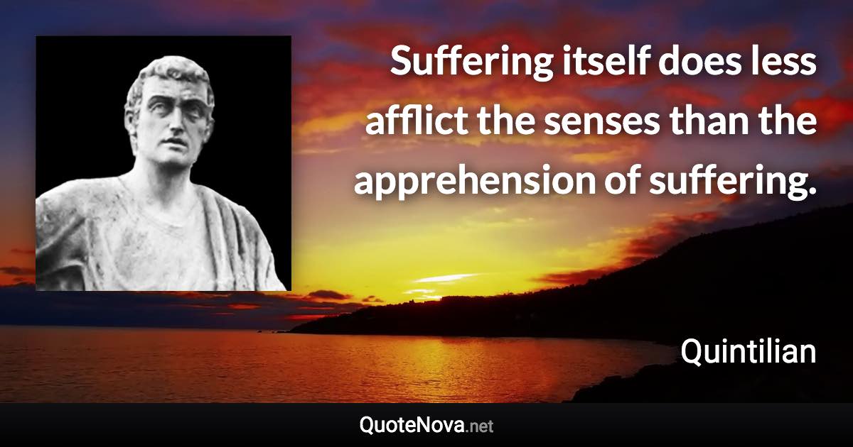 Suffering itself does less afflict the senses than the apprehension of suffering. - Quintilian quote