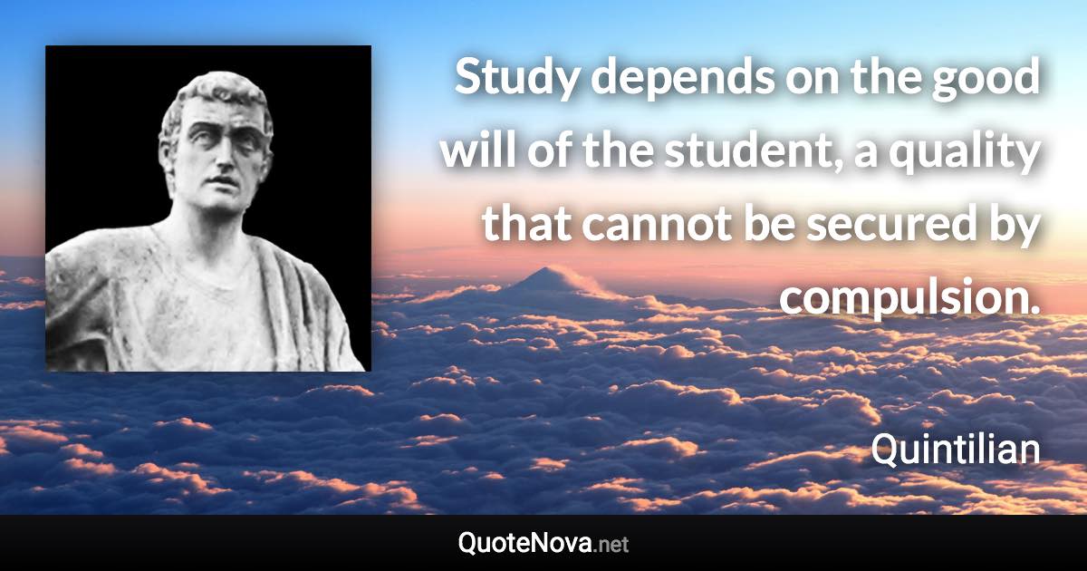 Study depends on the good will of the student, a quality that cannot be secured by compulsion. - Quintilian quote