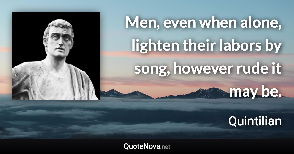 Men, even when alone, lighten their labors by song, however rude it may be. - Quintilian quote