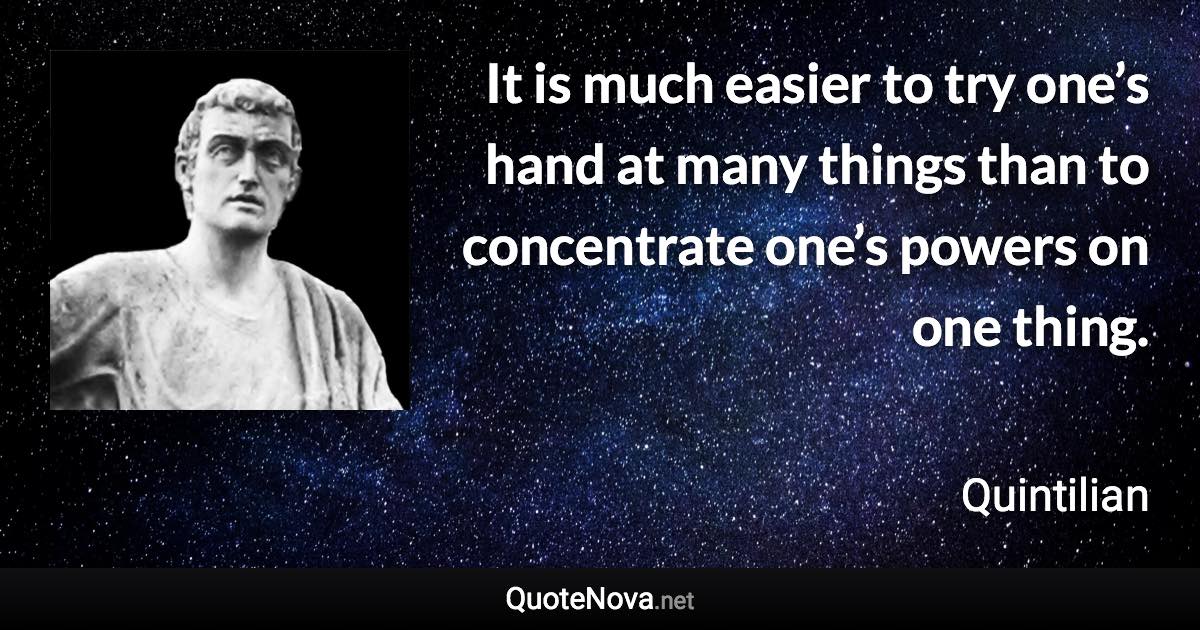 It is much easier to try one’s hand at many things than to concentrate one’s powers on one thing. - Quintilian quote