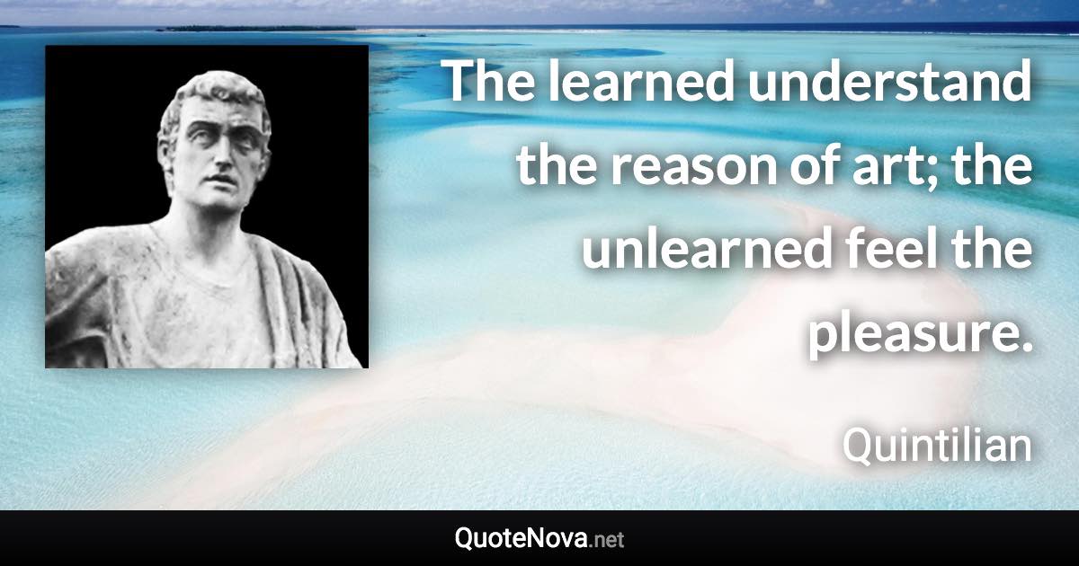 The learned understand the reason of art; the unlearned feel the pleasure. - Quintilian quote