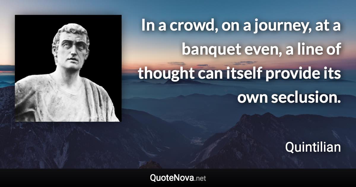 In a crowd, on a journey, at a banquet even, a line of thought can itself provide its own seclusion. - Quintilian quote