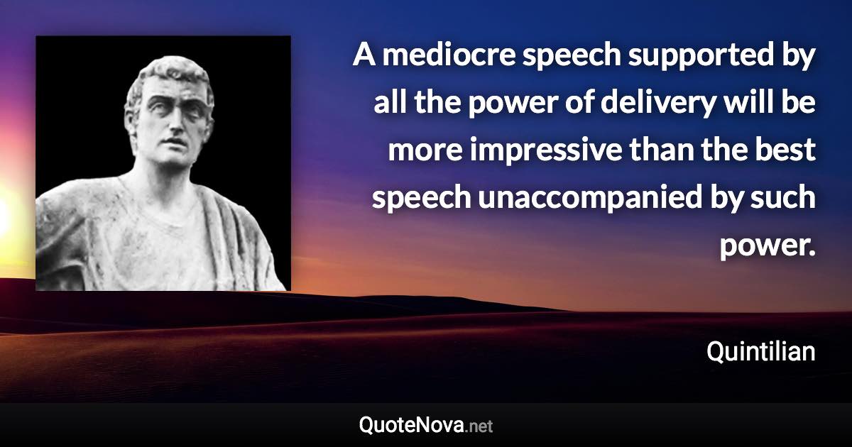 A mediocre speech supported by all the power of delivery will be more impressive than the best speech unaccompanied by such power. - Quintilian quote