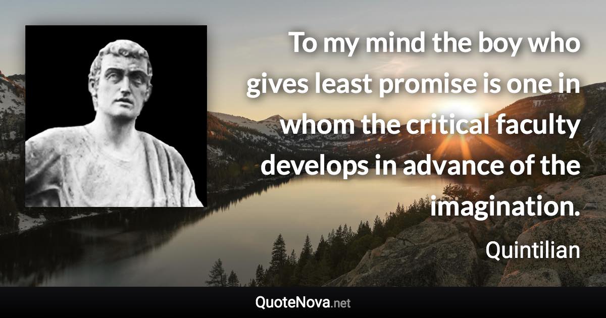 To my mind the boy who gives least promise is one in whom the critical faculty develops in advance of the imagination. - Quintilian quote