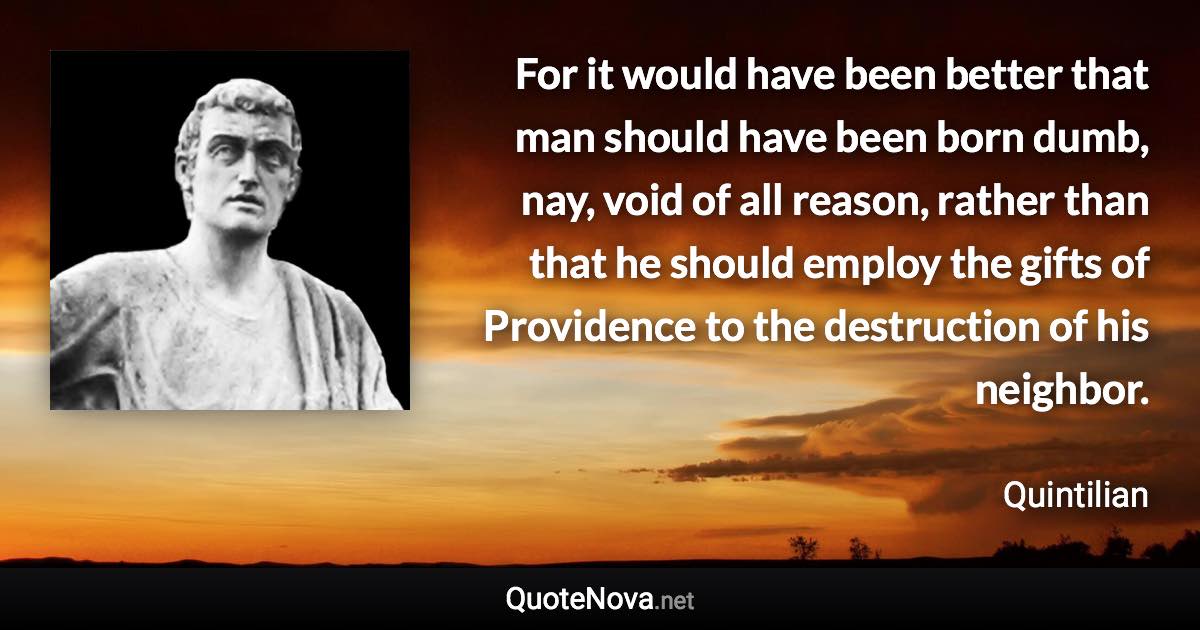 For it would have been better that man should have been born dumb, nay, void of all reason, rather than that he should employ the gifts of Providence to the destruction of his neighbor. - Quintilian quote