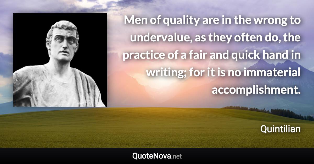 Men of quality are in the wrong to undervalue, as they often do, the practice of a fair and quick hand in writing; for it is no immaterial accomplishment. - Quintilian quote